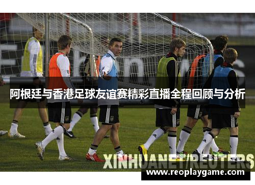 阿根廷与香港足球友谊赛精彩直播全程回顾与分析