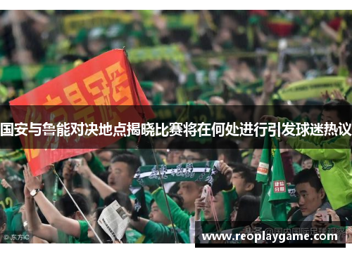 国安与鲁能对决地点揭晓比赛将在何处进行引发球迷热议