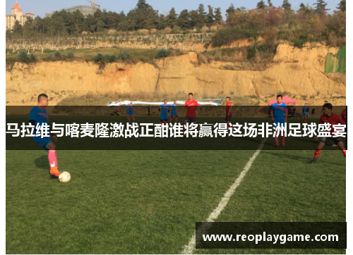 马拉维与喀麦隆激战正酣谁将赢得这场非洲足球盛宴