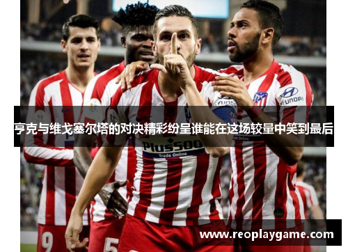 亨克与维戈塞尔塔的对决精彩纷呈谁能在这场较量中笑到最后